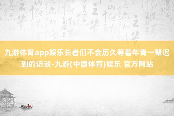 九游体育app娱乐长者们不会历久等着年青一辈迟到的访谈-九游(中国体育)娱乐 官方网站