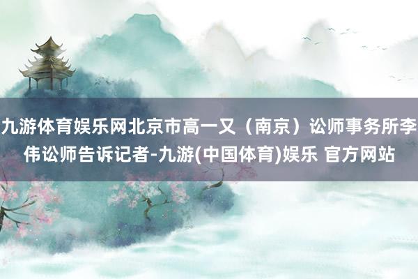 九游体育娱乐网北京市高一又（南京）讼师事务所李伟讼师告诉记者-九游(中国体育)娱乐 官方网站