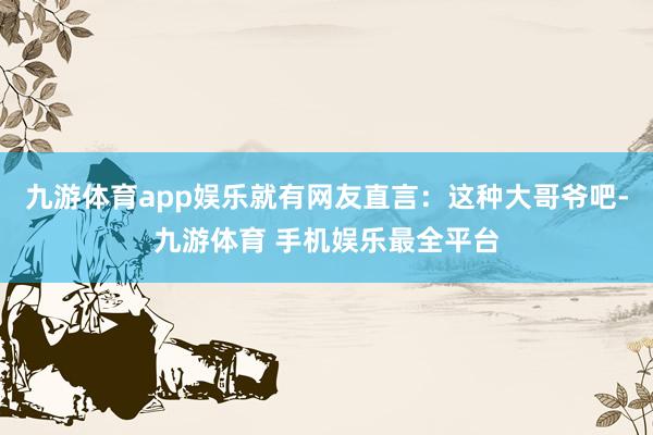 九游体育app娱乐就有网友直言：这种大哥爷吧-九游体育 手机娱乐最全平台