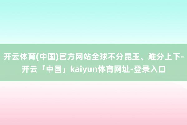 开云体育(中国)官方网站全球不分昆玉、难分上下-开云「中国」kaiyun体育网址-登录入口