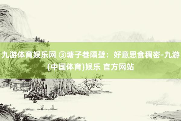 九游体育娱乐网 ③塘子巷隔壁：好意思食稠密-九游(中国体育)娱乐 官方网站