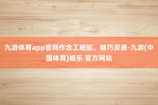 九游体育app官网作念工细腻、精巧深通-九游(中国体育)娱乐 官方网站