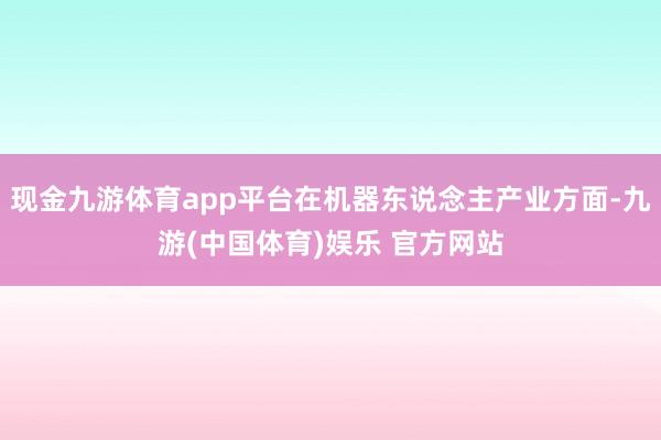 现金九游体育app平台在机器东说念主产业方面-九游(中国体育)娱乐 官方网站