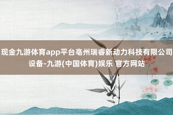 现金九游体育app平台亳州瑞睿新动力科技有限公司设备-九游(中国体育)娱乐 官方网站