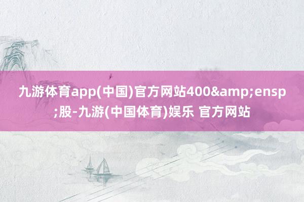 九游体育app(中国)官方网站400&ensp;股-九游(中国体育)娱乐 官方网站