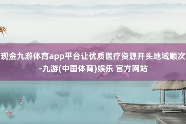 现金九游体育app平台让优质医疗资源开头地域顺次-九游(中国